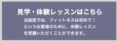 見学・体験レッスンはこちら 当施設では、フィットネスは初めて!というお客様のために、体験レッスンを受講いただくことができます。